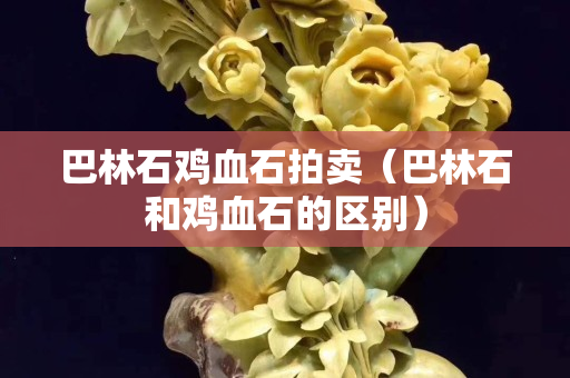 巴林石雞血石拍賣（巴林石和雞血石的區別）