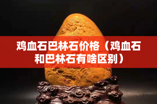 雞血石巴林石價格（雞血石和巴林石有啥區別）