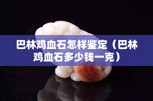 巴林雞血石怎樣鑒定（巴林雞血石多少錢一克）