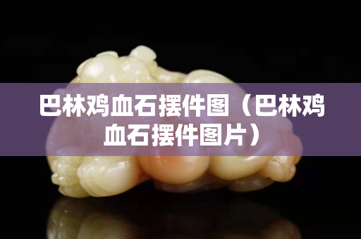 巴林雞血石擺件圖（巴林雞血石擺件圖片）