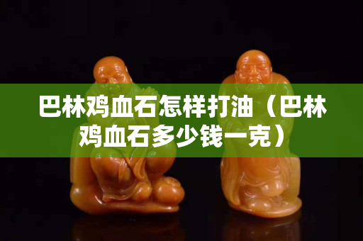 巴林雞血石怎樣打油（巴林雞血石多少錢一克）