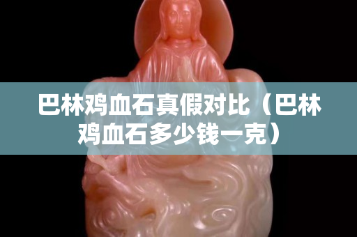 巴林雞血石真假對比（巴林雞血石多少錢一克）