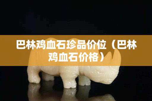 巴林雞血石珍品價位（巴林雞血石價格）