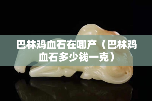 巴林雞血石在哪產（巴林雞血石多少錢一克）
