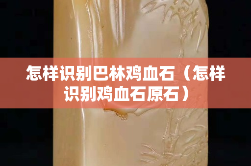 怎樣識別巴林雞血石（怎樣識別雞血石原石）