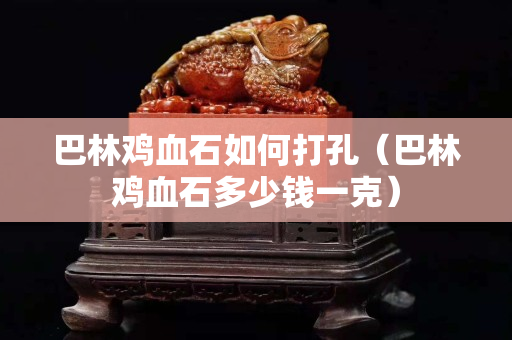 巴林雞血石如何打孔（巴林雞血石多少錢一克）