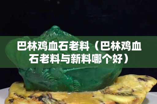 巴林雞血石老料（巴林雞血石老料與新料哪個好）