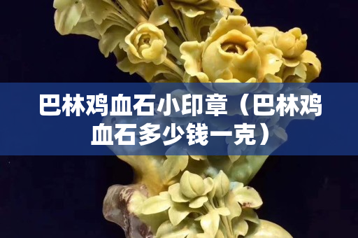巴林雞血石小印章（巴林雞血石多少錢(qián)一克）
