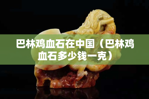 巴林雞血石在中國（巴林雞血石多少錢一克）