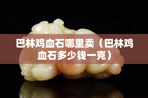 巴林雞血石哪里賣（巴林雞血石多少錢一克）