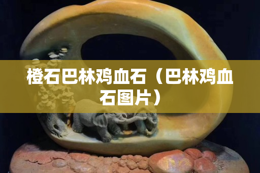 橙石巴林雞血石（巴林雞血石圖片）