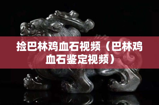 撿巴林雞血石視頻（巴林雞血石鑒定視頻）