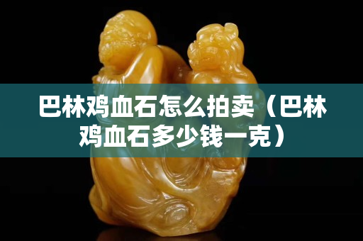 巴林雞血石怎么拍賣（巴林雞血石多少錢一克）