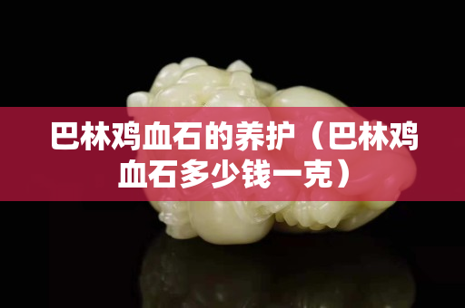 巴林雞血石的養護（巴林雞血石多少錢一克）