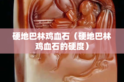硬地巴林雞血石（硬地巴林雞血石的硬度）