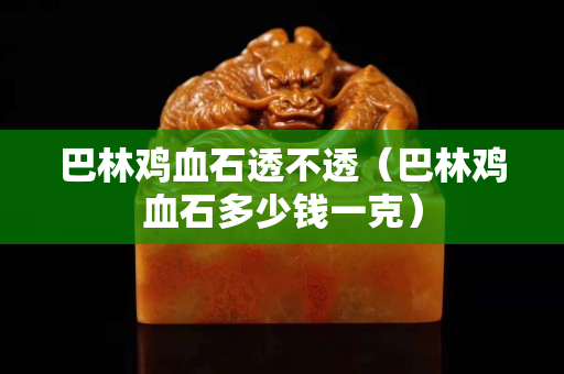 巴林雞血石透不透（巴林雞血石多少錢一克）
