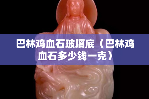 巴林雞血石玻璃底（巴林雞血石多少錢一克）