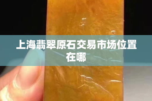 上海翡翠原石交易市場(chǎng)位置在哪 上海翡翠原石交易市場(chǎng)位置在哪