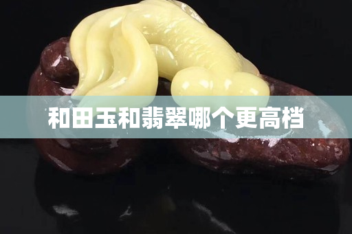 和田玉和翡翠哪個更高檔