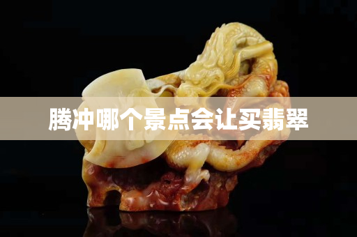騰沖哪個(gè)景點(diǎn)會(huì)讓買翡翠
