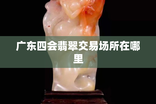 廣東四會翡翠交易場所在哪里