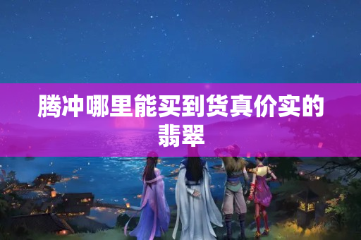 騰沖哪里能買到貨真價實的翡翠