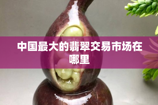 中國最大的翡翠交易市場在哪里