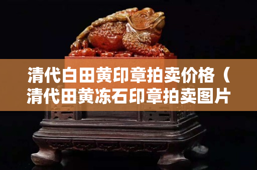 清代白田黃印章拍賣價格（清代田黃凍石印章拍賣圖片）