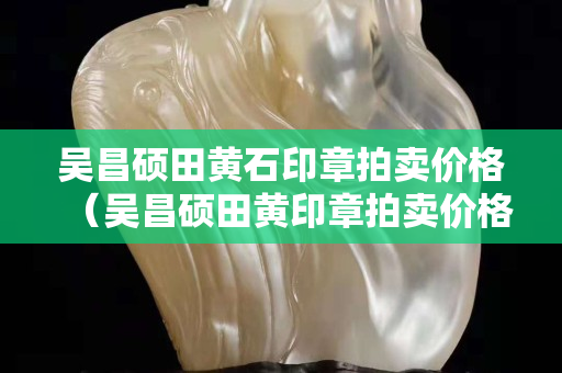 吳昌碩田黃石印章拍賣價格（吳昌碩田黃印章拍賣價格）