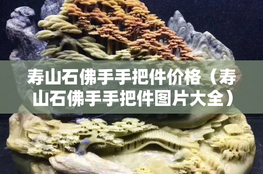 壽山石佛手手把件價格（壽山石佛手手把件圖片大全）