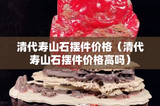 清代壽山石擺件價格（清代壽山石擺件價格高嗎）