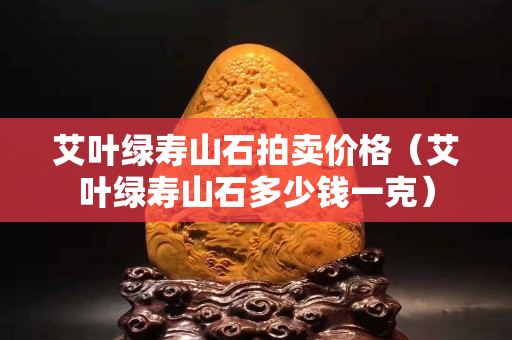 艾葉綠壽山石拍賣價(jià)格（艾葉綠壽山石多少錢一克）