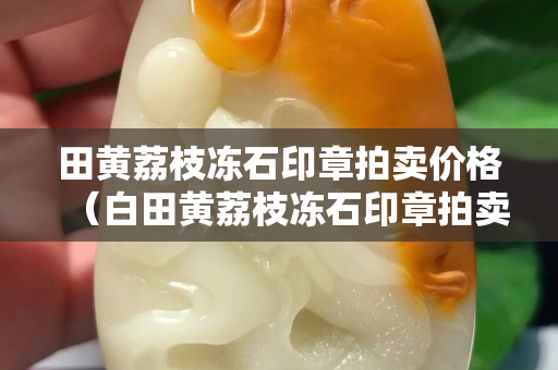 田黃荔枝凍石印章拍賣價格（白田黃荔枝凍石印章拍賣價格）