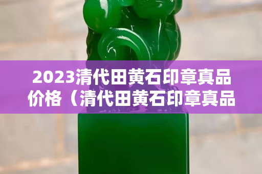 2023清代田黃石印章真品價(jià)格（清代田黃石印章真品圖片價(jià)格）