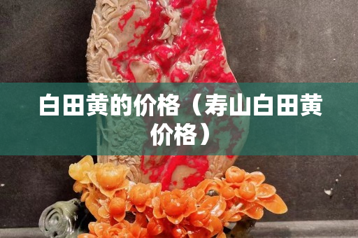 白田黃的價(jià)格（壽山白田黃價(jià)格）