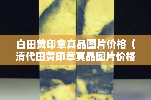 白田黃印章真品圖片價(jià)格（清代田黃印章真品圖片價(jià)格）