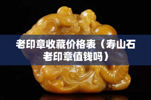 老印章收藏價(jià)格表（壽山石老印章值錢嗎）