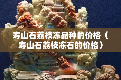 壽山石荔枝凍品種的價(jià)格（壽山石荔枝凍石的價(jià)格）