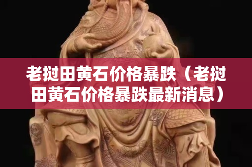 老撾田黃石價(jià)格暴跌（老撾田黃石價(jià)格暴跌最新消息）
