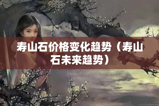 壽山石價格變化趨勢（壽山石未來趨勢）