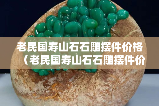老民國(guó)壽山石石雕擺件價(jià)格（老民國(guó)壽山石石雕擺件價(jià)格）