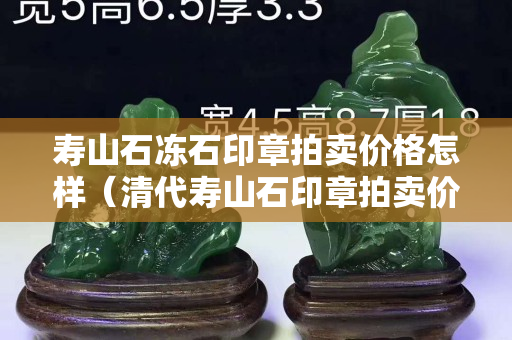 壽山石凍石印章拍賣價(jià)格怎樣（清代壽山石印章拍賣價(jià)格）