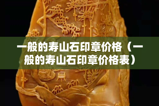 一般的壽山石印章價格（一般的壽山石印章價格表）