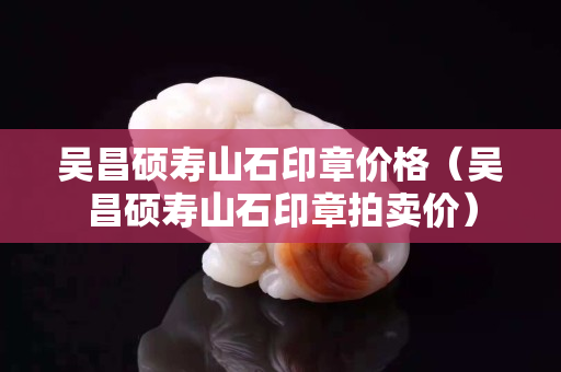 吳昌碩壽山石印章價(jià)格（吳昌碩壽山石印章拍賣價(jià)）