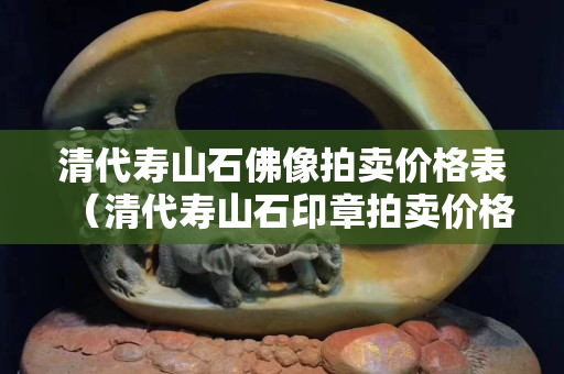 清代壽山石佛像拍賣價格表（清代壽山石印章拍賣價格）