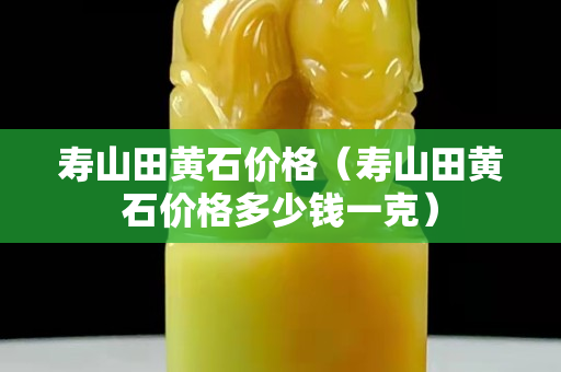 壽山田黃石價格（壽山田黃石價格多少錢一克）