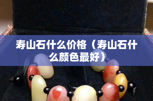壽山石什么價格（壽山石什么顏色最好）