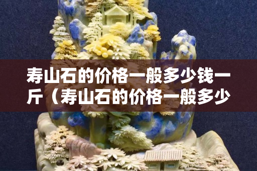 壽山石的價格一般多少錢一斤（壽山石的價格一般多少錢）