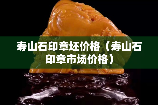 壽山石印章坯價格（壽山石印章市場價格）