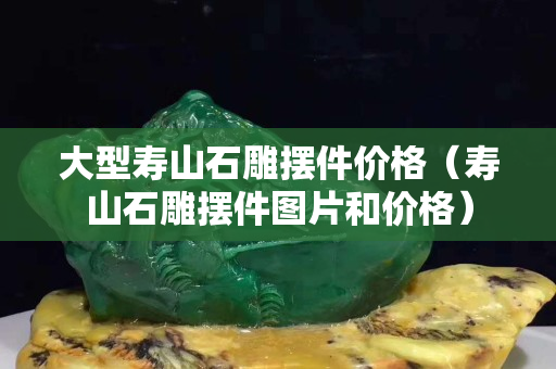 大型壽山石雕擺件價格（壽山石雕擺件圖片和價格）